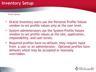Inventory Setup

                    Profile Options



              • Oracle Inventory users use the Personal Profile Values
                window to set profile values only at the user level.
              • System administrators use the System Profile Values
                window to set profile values at the site, application,
                responsibility, and user levels.
              • Required profiles have no default; they require input
                from a user or an administrator. Optional profiles have
                defaults which may be accepted or manually
                overridden.



36
 C ma yC n e tia
  o p n o fid n l
 