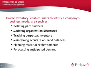 Introduction to Oracle
    inventory management




                   Oracle Inventory enables users to satisfy a company’s
                     business needs, area such as:
                       Defining part numbers
                       Modeling organization structures
                       Tracking perpetual inventory
                       Maintaining accurate on-hand balances
                       Planning material replenishments
                       Forecasting anticipated demand




4
C ma yC n e tia
 o p n o fid n l
 