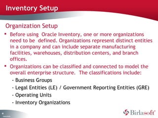 Inventory Setup

      Organization Setup
      Before using Oracle Inventory, one or more organizations
       need to be defined. Organizations represent distinct entities
       in a company and can include separate manufacturing
       facilities, warehouses, distribution centers, and branch
       offices.
      Organizations can be classified and connected to model the
       overall enterprise structure. The classifications include:
        - Business Groups
        - Legal Entities (LE) / Government Reporting Entities (GRE)
        - Operating Units
        - Inventory Organizations
43
 C ma yC n e tia
  o p n o fid n l
 
