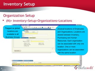 Inventory Setup

      Organization Setup
      (N)> Inventory>Setup>Organizations>Locations

            Flagged as global,           physical locations of Employees
                    locations are        and Organizations. Locations are
                    available to all     shared between Inventory,
              Business Groups            Purchasing and Human
                                         Resources. Each organization
                                         can be associated with only one
                                         location. One or more
                                         organizations can be associated
                                         with the same location




44
 C ma yC n e tia
  o p n o fid n l
 