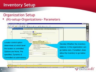 Inventory Setup

      Organization Setup
      (N)>setup>Organizations> Parameters




          Locator control option
                                         Decides Whether the inventory
          determines at which level
                                         balance in the organization can
          the locator is controlled.
                                         go below zero. If enabled ,does
          Options are None, Pre
                                         allow the inventory to go below
          specified, Dynamic &
                                         zero.
          Controlled at subinventory




50
 C ma yC n e tia
  o p n o fid n l
 