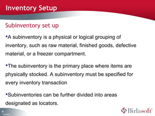 Inventory Setup

      Subinventory set up
      A subinventory is a physical or logical grouping of
      inventory, such as raw material, finished goods, defective
      material, or a freezer compartment.

      The subinventory is the primary place where items are
      physically stocked. A subinventory must be specified for
      every inventory transaction

      Subinventories can be further divided into areas
      designated as locators.
55
 C ma yC n e tia
  o p n o fid n l
 