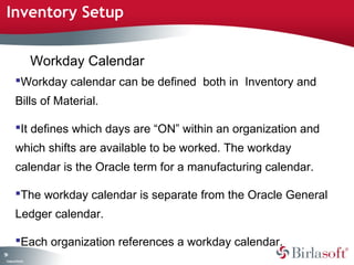 Inventory Setup


                    Workday Calendar
         Workday calendar can be defined both in Inventory and
         Bills of Material.

         It defines which days are “ON” within an organization and
         which shifts are available to be worked. The workday
         calendar is the Oracle term for a manufacturing calendar.

         The workday calendar is separate from the Oracle General
         Ledger calendar.

         Each organization references a workday calendar.
59
 C ma yC n e tia
  o p n o fid n l
 