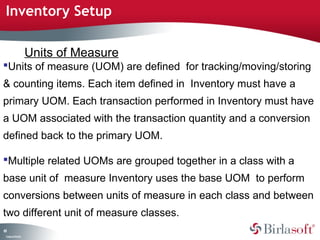 Inventory Setup

                    Units of Measure
Units of measure (UOM) are defined for tracking/moving/storing
& counting items. Each item defined in Inventory must have a
primary UOM. Each transaction performed in Inventory must have
a UOM associated with the transaction quantity and a conversion
defined back to the primary UOM.

Multiple related UOMs are grouped together in a class with a
base unit of measure Inventory uses the base UOM to perform
conversions between units of measure in each class and between
two different unit of measure classes.
61
 C ma yC n e tia
  o p n o fid n l
 