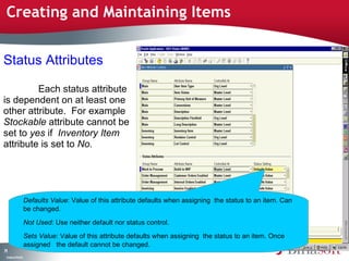 Creating and Maintaining Items


Status Attributes

         Each status attribute
is dependent on at least one
other attribute. For example
Stockable attribute cannot be
set to yes if Inventory Item
attribute is set to No.




                    Defaults Value: Value of this attribute defaults when assigning the status to an item. Can
                    be changed.

                    Not Used: Use neither default nor status control.

                    Sets Value: Value of this attribute defaults when assigning the status to an item. Once
                    assigned the default cannot be changed.
71
 C ma yC n e tia
  o p n o fid n l
 