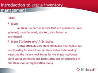Introduction to Oracle inventory
management
                   Item
                    Item
                           An item is a part or service that are purchased, sold,
                   planned, manufactured, stocked, distributed, or
                   prototyped .
                    Item Statuses and Attributes
                           Status attributes are item attributes that enable key
                   functionality for each item. An item status is defined by
                   selecting the value check boxes for the status attributes.
                   Both status attributes and item status can be controlled at
                   the item level or organization levels.

8
C ma yC n e tia
 o p n o fid n l
 