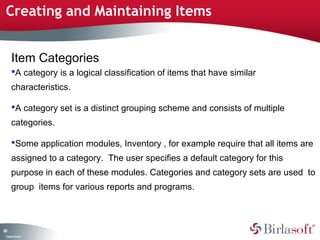 Creating and Maintaining Items


      Item Categories
      A category is a logical classification of items that have similar
      characteristics.

      A category set is a distinct grouping scheme and consists of multiple
      categories.

      Some application modules, Inventory , for example require that all items are
      assigned to a category. The user specifies a default category for this
      purpose in each of these modules. Categories and category sets are used to
      group items for various reports and programs.



80
 C ma yC n e tia
  o p n o fid n l
 