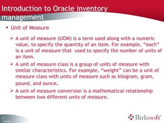 Introduction to Oracle inventory
management
      Unit of Measure
               A unit of measure (UOM) is a term used along with a numeric
                value, to specify the quantity of an item. For example, “each”
                is a unit of measure that used to specify the number of units of
                an item.
               A unit of measure class is a group of units of measure with
                similar characteristics. For example, “weight” can be a unit of
                measure class with units of measure such as kilogram, gram,
                pound, and ounce.
               A unit of measure conversion is a mathematical relationship
                between two different units of measure.



9
C ma yC n e tia
 o p n o fid n l
 