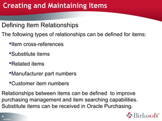 Creating and Maintaining Items

Defining Item Relationships
The following types of relationships can be defined for items:
             Item cross-references
             Substitute items
             Related items
             Manufacturer part numbers
             Customer item numbers
Relationships between items can be defined to improve
purchasing management and item searching capabilities.
Substitute items can be received in Oracle Purchasing.
92
 C ma yC n e tia
  o p n o fid n l
 