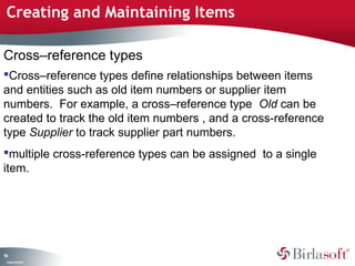 Creating and Maintaining Items

Cross–reference types
Cross–reference types define relationships between items
and entities such as old item numbers or supplier item
numbers. For example, a cross–reference type Old can be
created to track the old item numbers , and a cross-reference
type Supplier to track supplier part numbers.
multiple cross-reference types can be assigned to a single
item.




94
 C ma yC n e tia
  o p n o fid n l
 