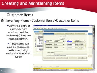 Creating and Maintaining Items

                    Customer Items
(N) Inventory>Items>Customer Items>Customer Items
                Allows the entry of
                   customer part
                 numbers and the
               customer(s) they are
                 associated with.
                 These items can
                 also be associated
                   with commodity
                codes and container
                        types



96
 C ma yC n e tia
  o p n o fid n l
 