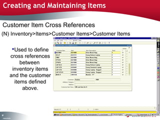 Creating and Maintaining Items

Customer Item Cross References
(N) Inventory>Items>Customer Items>Customer Items

                Used to define
               cross references
                    between
                inventory items
               and the customer
                 items defined
                     above.



97
 C ma yC n e tia
  o p n o fid n l
 