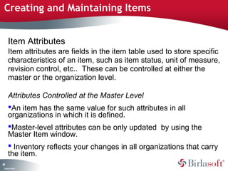 CompanyConfidential
68
Creating and Maintaining Items
Item Attributes
Item attributes are fields in the item table used to store specific
characteristics of an item, such as item status, unit of measure,
revision control, etc.. These can be controlled at either the
master or the organization level.
Attributes Controlled at the Master Level
An item has the same value for such attributes in all
organizations in which it is defined.
Master-level attributes can be only updated by using the
Master Item window.
 Inventory reflects your changes in all organizations that carry
the item.
 