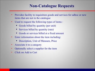Non-Catalogue Requests Provides facility to requisition goods and services for adhoc or new items that are not in the catalogue Used to request the following types of items : Goods billed by quantity (per unit) Services billed by quantity (rate) Goods or services billed at a fixed amount Enter information about the item including: Description, Unit of Measure, Price Associate it to a category Optionally select a supplier for the item Click on Add to Cart 