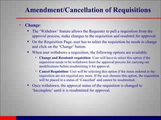 Amendment/Cancellation of Requisitions Change : The ‘Withdraw’ feature allows the Requester to pull a requisition from the approval process, make changes to the requisition and resubmit for approval. On the Requisition Page, user has to select the requisition he needs to change and click on the ‘Change’ button. When user withdraws a requisition, the following options are available: Change and Resubmit requisition : User will have to select this option if the requisition needs to be withdrawn from the approval process for carrying out modifications before resubmitting it for approval. Cancel Requisition : User will be selecting this option if the items ordered in the requisition are not required any more. If the user chooses this option, the requisition will be placed in a status of ‘Cancelled’ and cannot be resubmitted. Once withdrawn, the approval status of the requisition is changed to ‘Incomplete’ until it is resubmitted for approval.  