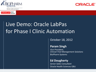 Live Demo: Oracle LabPas
for Phase I Clinic Automation
October 18, 2012
Param Singh
Vice President,
Clinical Trial Management Solutions
BioPharm Systems
Ed Dougherty
Senior Sales Consultant
Oracle Health Sciences GBU
 