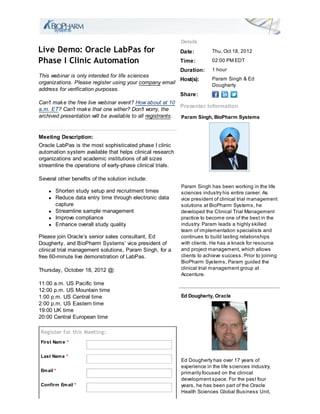 Details
Live Demo: Oracle LabPas for                                Date:         Thu, Oct 18, 2012

Phase I Clinic Automation                                   Time:         02:00 PM EDT
                                                            Duration: 1 hour
This webinar is only intended for life sciences
                                                            Host(s):    Param Singh & Ed
organizations. Please register using your company email                 Dougherty
address for verification purposes.
                                                            Share:
Can't mak e the free live webinar event? How about at 10
                                                            Presenter Information
a.m. ET? Can't mak e that one either? Don't worry, the
archived presentation will be available to all registrants. Param Singh, BioPharm Systems


Meeting Description:
Oracle LabPas is the most sophisticated phase I clinic
automation system available that helps clinical research
organizations and academic institutions of all sizes
streamline the operations of early-phase clinical trials.

Several other benefits of the solution include:
                                                            Param Singh has been working in the life
       Shorten study setup and recruitment times            sciences industry his entire career. As
       Reduce data entry time through electronic data       vice president of clinical trial management
       capture                                              solutions at BioPharm Systems, he
       Streamline sample management                         developed the Clinical Trial Management
       Improve compliance                                   practice to become one of the best in the
       Enhance overall study quality                        industry. Param leads a highly skilled
                                                            team of implementation specialists and
Please join Oracle’s senior sales consultant, Ed            continues to build lasting relationships
Dougherty, and BioPharm Systems’ vice president of          with clients. He has a knack for resource
clinical trial management solutions, Param Singh, for a     and project management, which allows
free 60-minute live demonstration of LabPas.                clients to achieve success. Prior to joining
                                                            BioPharm Systems, Param guided the
Thursday, October 18, 2012 @:                               clinical trial management group at
                                                            Accenture.
11:00 a.m. US Pacific time
12:00 p.m. US Mountain time
1:00 p.m. US Central time                                   Ed Dougherty, Oracle
2:00 p.m. US Eastern time
19:00 UK time
20:00 Central European time

Register for this Meeting:
First Nam e *


Last Nam e *
                                                            Ed Dougherty has over 17 years of
                                                            experience in the life sciences industry,
Em ail *
                                                            primarily focused on the clinical
                                                            development space. For the past four
Confirm Em ail *                                            years, he has been part of the Oracle
                                                            Health Sciences Global Business Unit,
 