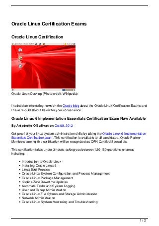 Oracle Linux Certification Exams

Oracle Linux Certification




Oracle Linux Desktop (Photo credit: Wikipedia)


I noticed an interesting news on the Oracle blog about the Oracle Linux Certification Exams and
I have re-published it below for your convenience.

Oracle Linux 6 Implementation Essentials Certification Exam Now Available
By Antoinette O’Sullivan on Oct 08, 2012

Get proof of your linux system administration skills by taking the Oracle Linux 6 Implementation
Essentials Certification exam. This certification is available to all candidates. Oracle Partner
Members earning this certification will be recognized as OPN Certified Specialists.

This certification takes under 3 hours, asking you between 120-150 questions on areas
including:

       Introduction to Oracle Linux
       Installing Oracle Linux 6
       Linux Boot Process
       Oracle Linux System Configuration and Process Management
       Oracle Linux Package Management
       Ksplice Zero Downtime Updates
       Automate Tasks and System Logging
       User and Group Administration
       Oracle Linux File Sytems and Storage Administration
       Network Administration
       Oracle Linux System Monitoring and Troubleshooting




                                                                                           1/2
 