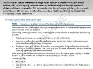 Zusätzliche HP-Server- Information: Möglichkeit bei Gen 8 Anzahl Prozessor-Cores zu
wählen, d.h. zur Verfügung stehende Cores zu deaktivieren (disable) oder wieder zu




                                                         AG
aktivieren/einsetzen (enable). Mit entsprechenden Auswirkungen auf die zu lizenzierende
Anzahl Cores. Offene Frage: welchen Processor Core Factor wird Oracle für dieses Intel-
Core Select-Modell bestimmen?




                                                   E
                                              N
                                  eO
                                ar
                         tw
                   of
           )S
     (c
 