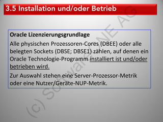 AG
                               E
Oracle Lizenzierungsgrundlage




                            N
Alle physischen Prozessoren-Cores (DBEE) oder alle




                     eO
belegten Sockets (DBSE; DBSE1) zählen, auf denen ein
Oracle Technologie-Programm installiert ist und/oder

                   ar
betrieben wird.
Zur Auswahl stehen eine Server-Prozessor-Metrik
              tw
oder eine Nutzer/Geräte-NUP-Metrik.
           of
     )S
  (c
 