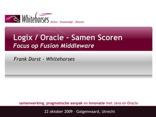 Vision ~ Knowledge ~ Results




Logix / Oracle – Samen Scoren
Focus op Fusion Middleware

Frank Dorst - Whitehorses




  samenwerking, pragmatische aanpak en innovatie met Java en Oracle

               22 oktober 2009 – Galgenwaard, Utrecht
 