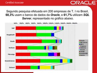 Segundo pesquisa efetuada em 200 empresas de T. I no Brasil,  68,3%  usam o banco de dados da   Oracle , e  61,7%  utilizam   SQL  Server , representado no gráfico abaixo. 