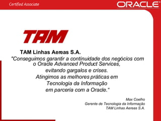 TAM Linhas Aereas S.A. "Conseguimos garantir a continuidade dos negócios com o Oracle Advanced Product Services,  evitando gargalos e crises.  Atingimos as melhores práticas em  Tecnologia da Informação  em parceria com a Oracle.“ Max Coelho Gerente de Tecnologia da Informação TAM Linhas Aereas S.A. 