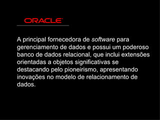 A principal fornecedora de  software  para gerenciamento de dados e possui um poderoso banco de dados relacional, que inclui extensões orientadas a objetos significativas se destacando pelo pioneirismo, apresentando inovações no modelo de relacionamento de dados. 