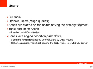 Scans


          • Full table
          • Ordered Index (range queries)
          • Scans are started on the nodes having the primary fragment
          • Table and Index Scans
               – Parallel on all Data Nodes
          • Scans with engine condition push down
               – Send the WHERE clause to be evaluated by Data Nodes
               – Returns a smaller result set back to the SQL Node, i.e., MySQL Server




© 2011 Oracle Corporation                                                                100
 