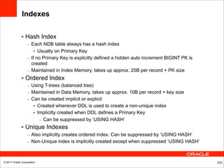 Indexes


              • Hash Index
                  – Each NDB table always has a hash index
                     • Usually on Primary Key
                  – If no Primary Key is explicitly defined a hidden auto increment BIGINT PK is
                    created
                  – Maintained in Index Memory, takes up approx. 25B per record + PK size
              • Ordered Index
                  – Using T-trees (balanced tree)
                  – Maintained in Data Memory, takes up approx. 10B per record + key size
                  – Can be created implicit or explicit
                     • Created whenever DDL is used to create a non-unique index
                     • Implicitly created when DDL defines a Primary Key
                        – Can be suppressed by ‘USING HASH’
              • Unique Indexes
                  – Also implicitly creates ordered index. Can be suppressed by ‘USING HASH’
                  – Non-Unique index is implicitly created except when suppressed ‘USING HASH’



© 2011 Oracle Corporation                                                                          101
 
