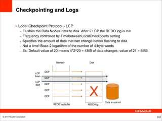 Checkpointing and Logs

              • Local Checkpoint Protocol - LCP
                  –   Flushes the Data Nodes’ data to disk. After 2 LCP the REDO log is cut
                  –   Frequency controlled by TimebetweenLocalCheckpoints setting
                  –   Specifies the amount of data that can change before flushing to disk
                  –   Not a time! Base-2 logarithm of the number of 4-byte words
                  –   Ex: Default value of 20 means 4*2^20 = 4MB of data changes, value of 21 = 8MB




© 2011 Oracle Corporation                                                                             103
 