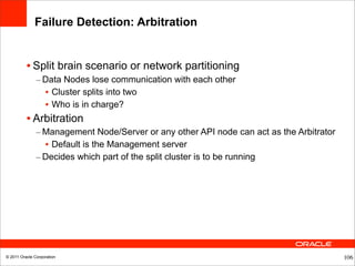 Failure Detection: Arbitration


          • Split brain scenario or network partitioning
               – Data Nodes lose communication with each other
                 • Cluster splits into two
                 • Who is in charge?
          • Arbitration
               – Management Node/Server or any other API node can act as the Arbitrator
                 • Default is the Management server
               – Decides which part of the split cluster is to be running




© 2011 Oracle Corporation                                                                 106
 