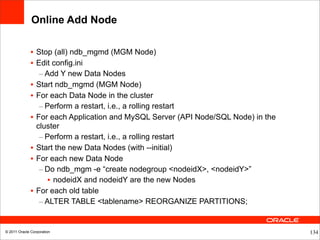 Online Add Node

              • Stop (all) ndb_mgmd (MGM Node)
              • Edit config.ini
                 – Add Y new Data Nodes
              • Start ndb_mgmd (MGM Node)
              • For each Data Node in the cluster
                 – Perform a restart, i.e., a rolling restart
              • For each Application and MySQL Server (API Node/SQL Node) in the
                cluster
                 – Perform a restart, i.e., a rolling restart
              • Start the new Data Nodes (with --initial)
              • For each new Data Node
                 – Do ndb_mgm -e “create nodegroup <nodeidX>, <nodeidY>”
                    • nodeidX and nodeidY are the new Nodes
              • For each old table
                 – ALTER TABLE <tablename> REORGANIZE PARTITIONS;


© 2011 Oracle Corporation                                                          134
 