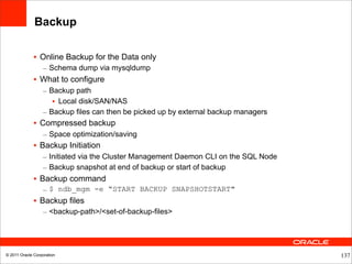 Backup

              • Online Backup for the Data only
                  – Schema dump via mysqldump
              • What to configure
                  – Backup path
                     • Local disk/SAN/NAS
                  – Backup files can then be picked up by external backup managers
              • Compressed backup
                  – Space optimization/saving
              • Backup Initiation
                  – Initiated via the Cluster Management Daemon CLI on the SQL Node
                  – Backup snapshot at end of backup or start of backup
              • Backup command
                  – $ ndb_mgm -e “START BACKUP SNAPSHOTSTART"
              • Backup files
                  – <backup-path>/<set-of-backup-files>




© 2011 Oracle Corporation                                                             137
 