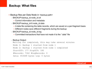 Backup: What files

              • Backup files per Data Node in <backup-path>
                  – BACKUP-backup_id.node_id.ctl
                     • Control information and metadata
                  – BACKUP-backup_id-0.node_id.data
                     • A data file containing the table records, which are saved on a per-fragment basis
                     • Different nodes save different fragments during the backup
                  – BACKUP-backup_id.node_id.log
                     • Committed transactions that have not made it to the “.data” file

                  – Backup Output:
                    Waiting for completed, this may take several minutes
                    Node 2: Backup 1 started from node 1
                    Node 2: Backup 1 started from node 1 completed
                    StartGCP: 177 StopGCP: 180
                    #Records: 7362 #LogRecords: 0
                    Data: 453648 bytes Log: 0 bytes




© 2011 Oracle Corporation                                                                                  138
 