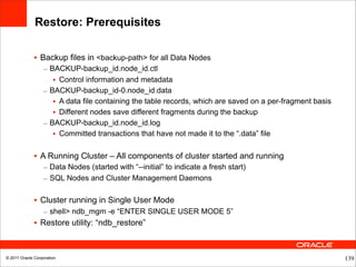 Restore: Prerequisites

              • Backup files in <backup-path> for all Data Nodes
                  – BACKUP-backup_id.node_id.ctl
                     • Control information and metadata
                  – BACKUP-backup_id-0.node_id.data
                     • A data file containing the table records, which are saved on a per-fragment basis
                     • Different nodes save different fragments during the backup
                  – BACKUP-backup_id.node_id.log
                     • Committed transactions that have not made it to the “.data” file

              • A Running Cluster – All components of cluster started and running
                  – Data Nodes (started with “--initial” to indicate a fresh start)
                  – SQL Nodes and Cluster Management Daemons

              • Cluster running in Single User Mode
                  – shell> ndb_mgm -e “ENTER SINGLE USER MODE 5”
              • Restore utility: “ndb_restore”



© 2011 Oracle Corporation                                                                                  139
 