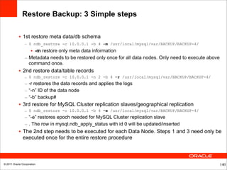 Restore Backup: 3 Simple steps

           • 1st restore meta data/db schema
                – $ ndb_restore -c 10.0.0.1 -b 4 -m /usr/local/mysql/var/BACKUP/BACKUP-4/
                   • -m restore only meta data information
                – Metadata needs to be restored only once for all data nodes. Only need to execute above
                  command once.
           • 2nd restore data/table records
                – $ ndb_restore -c 10.0.0.1 -n 2 -b 4 -r /usr/local/mysql/var/BACKUP/BACKUP-4/
                – -r restores the data records and applies the logs
                – “-n” ID of the data node
                – “-b” backup#
           • 3rd restore for MySQL Cluster replication slaves/geographical replication
                – $ ndb_restore -c 10.0.0.1 -b 4 -e /usr/local/mysql/var/BACKUP/BACKUP-4/
                – “-e” restores epoch needed for MySQL Cluster replication slave
                – . The row in mysql.ndb_apply_status with id 0 will be updated/inserted
           • The 2nd step needs to be executed for each Data Node. Steps 1 and 3 need only be
             executed once for the entire restore procedure



© 2011 Oracle Corporation                                                                                  140
 