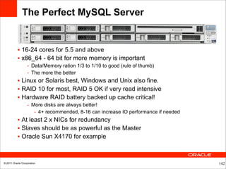 The Perfect MySQL Server


           • 16-24 cores for 5.5 and above
           • x86_64 - 64 bit for more memory is important
                  - Data/Memory ration 1/3 to 1/10 to good (rule of thumb)
                  - The more the better
           • Linux or Solaris best, Windows and Unix also fine.
           • RAID 10 for most, RAID 5 OK if very read intensive
           • Hardware RAID battery backed up cache critical!
                  - More disks are always better!
                     - 4+ recommended, 8-16 can increase IO performance if needed
           • At least 2 x NICs for redundancy
           • Slaves should be as powerful as the Master
           • Oracle Sun X4170 for example



© 2011 Oracle Corporation                                                           142
 