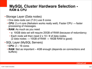 MySQL Cluster Hardware Selection -
               RAM & CPU

     • Storage Layer (Data nodes)
          • One data node can (7.0+) use 8 cores
          • CPU: 2 x 4 core (Nehalem works really well). Faster CPU → faster
            processing of messages.
          • RAM: As much as you need
             • a 10GB data set will require 20GB of RAM (because of redundancy
             • Each node will then need 2 x 10 / # of data nodes.
               (2 data nodes → 10GB of RAM → 16GB RAM is good)
     • SQL Layer (MySQL Servers)
          • CPU: 2 – 16 cores
          • RAM: Not as important – 4GB enough (depends on connections and
            buffers)




© 2011 Oracle Corporation                                                        143
 