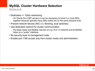 MySQL Cluster Hardware Selection
              Network
              • Dedicated >= 1Gb/s networking
                  – On Oracle Sun CMT servers it may be necessary to bond 4 or more NICs
                    together because typically many data nodes are on the same physical host.
              • Prevent network failures (NIC x 2, Bonding, dual switches)
              • Use dedicated network for cluster communication
                  – Put Data nodes and MySQL Servers on e.g 10.0.1.0 network and let MySQL
                    listen on a “public” interface.
              • No security layer to management node
              • Enable port 1186 access only from cluster nodes and administrators




© 2011 Oracle Corporation                                                                       146
 