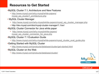Resources to Get Started
          •MySQL Cluster 7.1, Architecture and New Features
               • http://www.mysql.com/why-mysql/white-papers/
                 mysql_wp_cluster7_architecture.php
          • MySQL Cluster Manager
               • http://www.mysql.com/why-mysql/white-papers/mysql_wp_cluster_manager.php
               • http://dev.mysql.com/doc/mysql-cluster-manager/1.1/en/
          •MySQL Cluster Connector for Java white paper
               • http://www.mysql.com/why-mysql/white-papers/
                 mysql_wp_cluster_connector_for_java.php
          •MySQL Cluster 7.1 Evaluation Guide
               • http://www.mysql.com/why-mysql/white-papers/mysql_cluster_eval_guide.php
          •Getting Started with MySQL Cluster
               • http://www.mysql.com/products/database/cluster/get-started.html
          •MySQL Cluster on the Web
               • http://www.mysql.com/products/database/cluster/




© 2011 Oracle Corporation                                                                   147
 