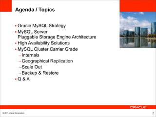 Agenda / Topics


              • Oracle MySQL Strategy
              • MySQL Server
                Pluggable Storage Engine Architecture
              • High Availability Solutions
              • MySQL Cluster Carrier Grade
                – Internals
                – Geographical Replication
                – Scale Out
                – Backup & Restore
              •Q&A




© 2011 Oracle Corporation                               2
 