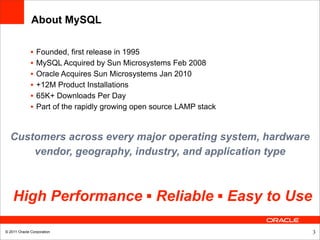 About MySQL

              •   Founded, first release in 1995
              •   MySQL Acquired by Sun Microsystems Feb 2008
              •   Oracle Acquires Sun Microsystems Jan 2010
              •   +12M Product Installations
              •   65K+ Downloads Per Day
              •   Part of the rapidly growing open source LAMP stack


  Customers across every major operating system, hardware
      vendor, geography, industry, and application type



    High Performance ▪ Reliable ▪ Easy to Use

© 2011 Oracle Corporation                                              3
 