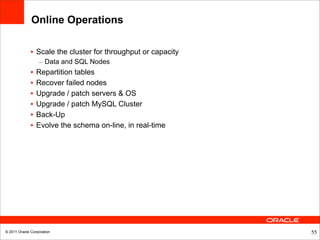 Online Operations

              • Scale the cluster for throughput or capacity
                  – Data and SQL Nodes
              •   Repartition tables
              •   Recover failed nodes
              •   Upgrade / patch servers & OS
              •   Upgrade / patch MySQL Cluster
              •   Back-Up
              •   Evolve the schema on-line, in real-time




© 2011 Oracle Corporation                                      55
 