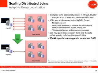 Scaling Distributed Joins                                                                                                  7.2DM
              Adaptive Query Localization

                                                                   • ‘Complex’ joins traditionally slower in MySQL Cluster
                                                                       – Complex = lots of levels and interim results in JOIN
                                                                   • JOIN was implemented in the MySQL Server:
                                                                       – Nested Loop join
                                                                       – When data is needed, it must be fetched over the
        mysqld                                                           network from the Data Nodes; row by row
                                                                       – This causes latency and consumes resources
                                                                   • Can now push the execution down into the data
                                            Data Nodes
                                                                     nodes, greatly reducing the network trips
                             AQL                                   • 25x-40x performance gain in customer PoC!




        mysqld



                                            Data Nodes             The existence, content and timing of future releases described here is included for
                                                                   information only and may be changed at Oracles discretion.


http://www.mysql.com/news-and-events/on-demand-webinars/display-od-583.html

 © 2011 Oracle Corporation                                                                                                                         58
 