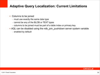 Adaptive Query Localization: Current Limitations

              • Columns to be joined
                  – must use exactly the same data type
                  – cannot be any of the BLOB or TEXT types
                  – columns to be joined must be part of a table index or primary key
              • AQL can be disabled using the ndb_join_pushdown server system variable
                  – enabled by default




© 2011 Oracle Corporation                                                                59
 