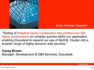 •<Insert Picture Here>




                                                     Early Adopter Speaks!

“Testing of Adaptive Query Localization has yielded over 20x
higher performance on complex queries within our application,
enabling Docudesk to expand our use of MySQL Cluster into a
broader range of highly dynamic web services.”

Casey Brown
Manager, Development & DBA Services, Docudesk



© 2011 Oracle Corporation                                                    60
 