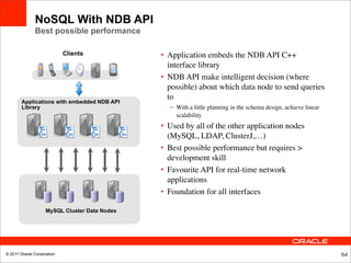 NoSQL With NDB API
              Best possible performance

                            Clients            • Application embeds the NDB API C++
                                                 interface library
                                               • NDB API make intelligent decision (where
                                                 possible) about which data node to send queries
                                                 to
        Applications with embedded NDB API
        Library                                  – With a little planning in the schema design, achieve linear
                                                   scalability
                                               • Used by all of the other application nodes
                                                 (MySQL, LDAP, ClusterJ,…)
                                               • Best possible performance but requires >
                                                 development skill
                                               • Favourite API for real-time network
                                                 applications
                                               • Foundation for all interfaces

                    MySQL Cluster Data Nodes




© 2011 Oracle Corporation                                                                                        64
 