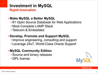Investment in MySQL
              Rapid Innovation

           • Make MySQL a Better MySQL
             • #1 Open Source Database for Web Applications
             • Most Complete LAMP Stack
             • Telecom & Embedded
           • Develop, Promote and Support MySQL
             • Improve engineering, consulting and support
             • Leverage 24x7, World-Class Oracle Support

           • MySQL Community Edition
             • Source and binary releases
             • GPL license


© 2011 Oracle Corporation                                     7
 