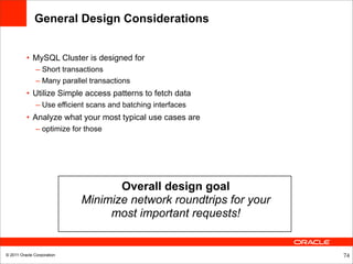 General Design Considerations


          • MySQL Cluster is designed for
               – Short transactions
               – Many parallel transactions
          • Utilize Simple access patterns to fetch data
               – Use efficient scans and batching interfaces
          • Analyze what your most typical use cases are
               – optimize for those




                                   Overall design goal
                            Minimize network roundtrips for your
                                 most important requests!


© 2011 Oracle Corporation                                          74
 